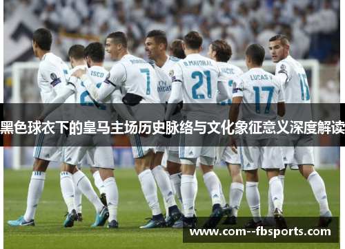 黑色球衣下的皇马主场历史脉络与文化象征意义深度解读